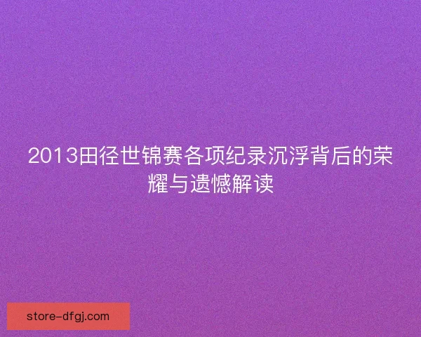 2013田径世锦赛各项纪录沉浮背后的荣耀与遗憾解读