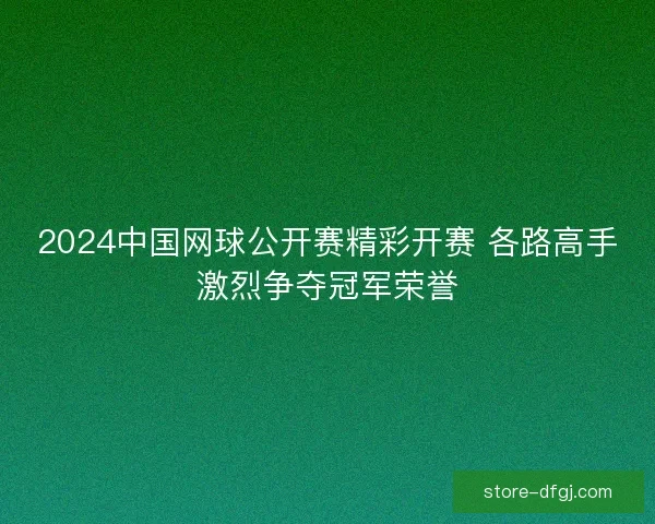 2024中国网球公开赛精彩开赛 各路高手激烈争夺冠军荣誉 2024中国网球公开赛精彩开赛 各路高手激烈争夺冠军荣誉