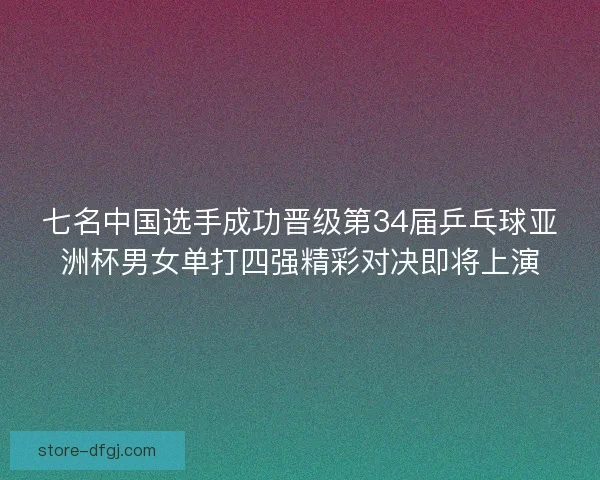 七名中国选手成功晋级第34届乒乓球亚洲杯男女单打四强精彩对决即将上演
