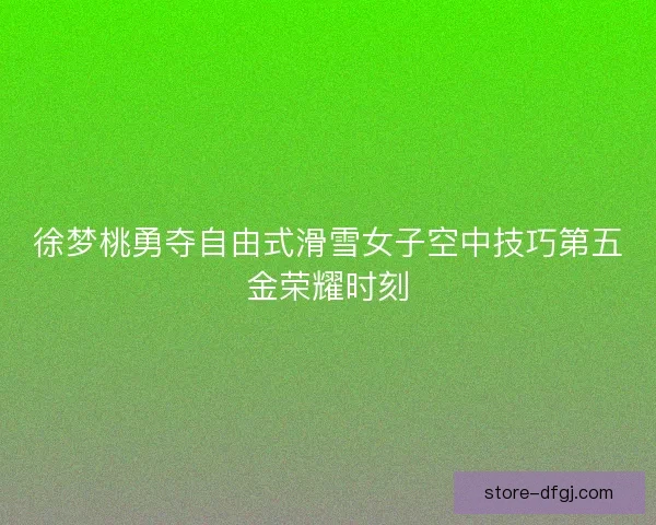 徐梦桃勇夺自由式滑雪女子空中技巧第五金荣耀时刻