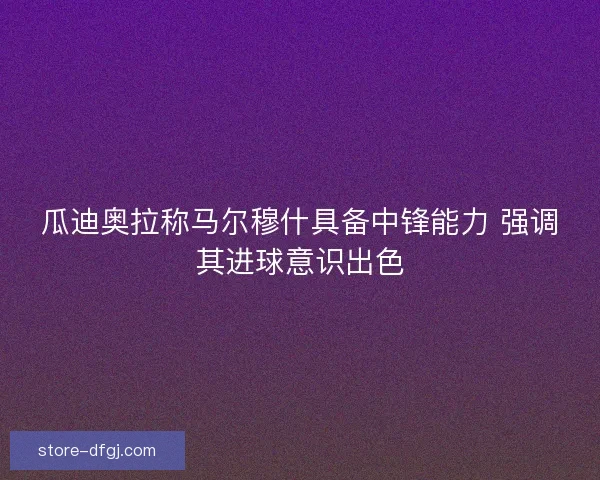 瓜迪奥拉称马尔穆什具备中锋能力 强调其进球意识出色