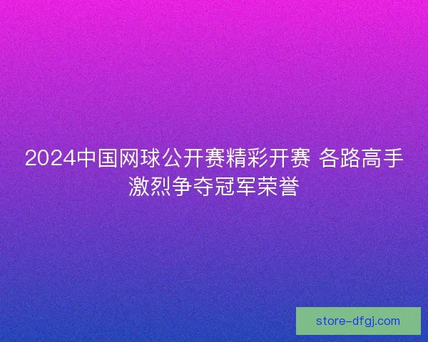 2024中国网球公开赛精彩开赛 各路高手激烈争夺冠军荣誉 2024中国网球公开赛精彩开赛 各路高手激烈争夺冠军荣誉