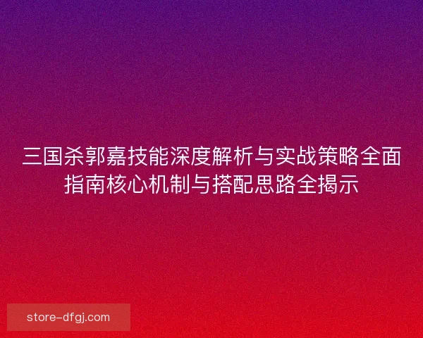 三国杀郭嘉技能深度解析与实战策略全面指南核心机制与搭配思路全揭示
