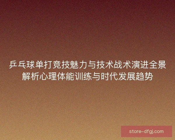 乒乓球单打竞技魅力与技术战术演进全景解析心理体能训练与时代发展趋势 乒乓球单打竞技魅力与技术战术演进全景解析心理体能训练与时代发展趋势
