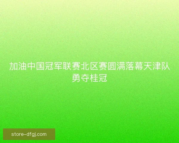 加油中国冠军联赛北区赛圆满落幕天津队勇夺桂冠