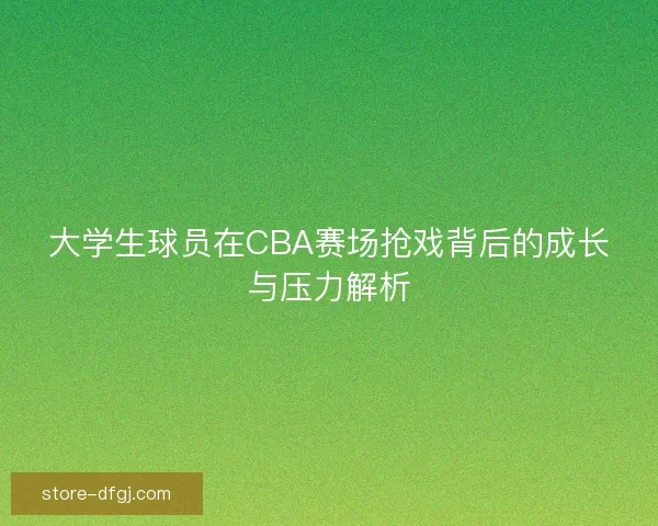 大学生球员在CBA赛场抢戏背后的成长与压力解析