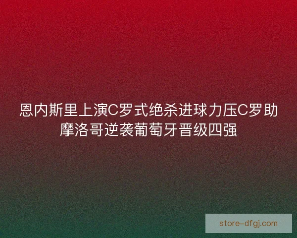 恩内斯里上演C罗式绝杀进球力压C罗助摩洛哥逆袭葡萄牙晋级四强