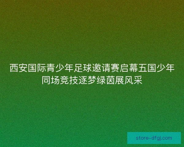 西安国际青少年足球邀请赛启幕五国少年同场竞技逐梦绿茵展风采