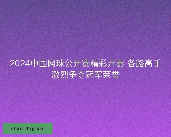 2024中国网球公开赛精彩开赛 各路高手激烈争夺冠军荣誉