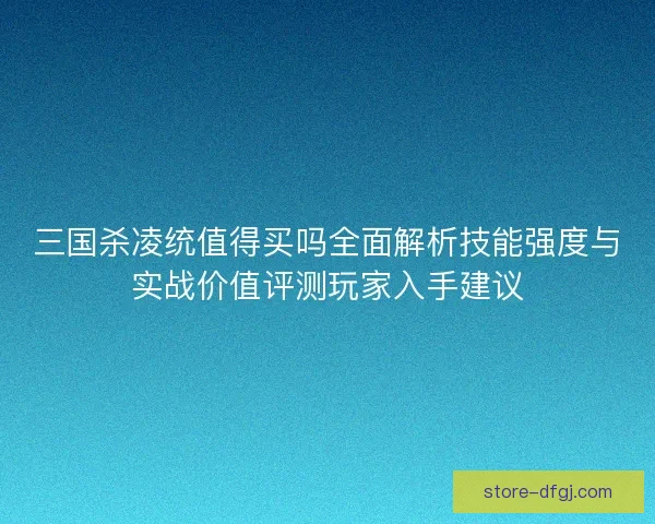 三国杀凌统值得买吗全面解析技能强度与实战价值评测玩家入手建议 三国杀凌统值得买吗全面解析技能强度与实战价值评测玩家入手建议
