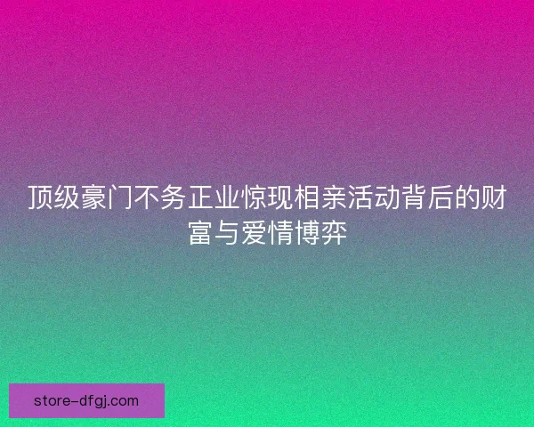 顶级豪门不务正业惊现相亲活动背后的财富与爱情博弈