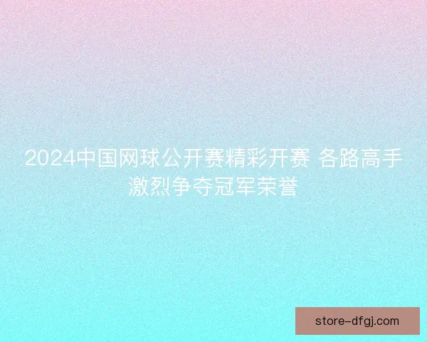 2024中国网球公开赛精彩开赛 各路高手激烈争夺冠军荣誉 2024中国网球公开赛精彩开赛 各路高手激烈争夺冠军荣誉