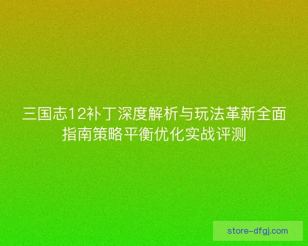 三国志12补丁深度解析与玩法革新全面指南策略平衡优化实战评测 三国志12补丁深度解析与玩法革新全面指南策略平衡优化实战评测